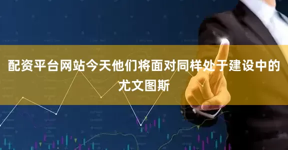 配资平台网站今天他们将面对同样处于建设中的尤文图斯