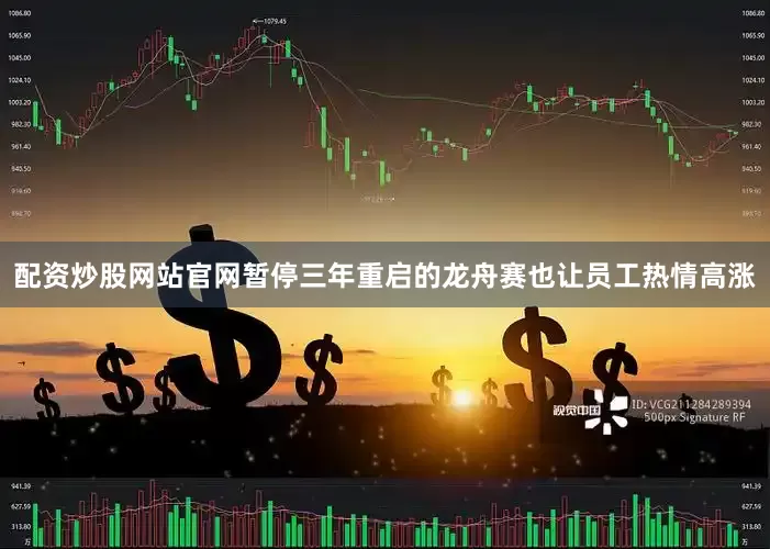配资炒股网站官网暂停三年重启的龙舟赛也让员工热情高涨