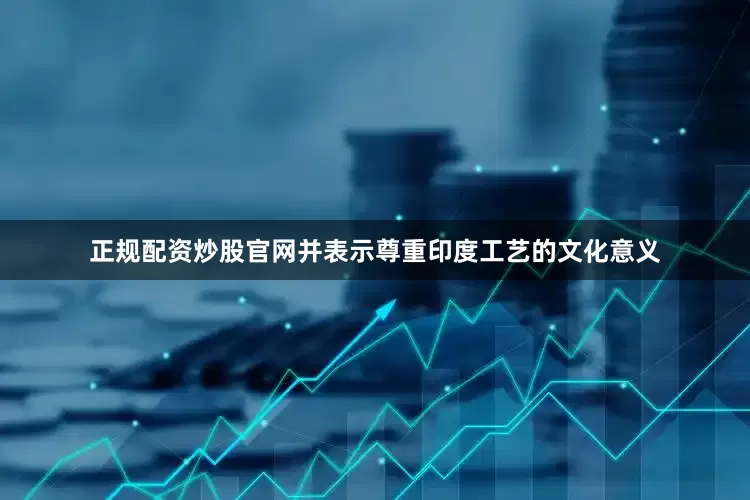 正规配资炒股官网并表示尊重印度工艺的文化意义