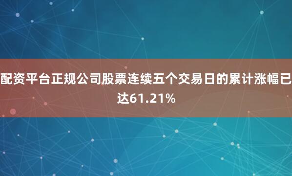 配资平台正规公司股票连续五个交易日的累计涨幅已达61.21%