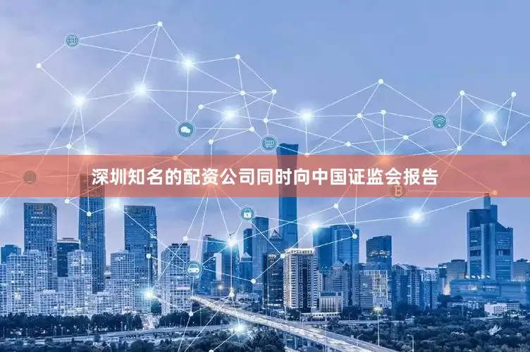 深圳知名的配资公司同时向中国证监会报告