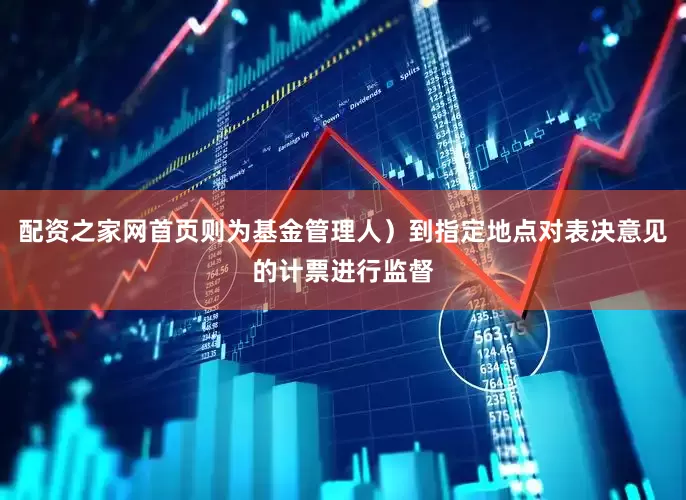 配资之家网首页则为基金管理人）到指定地点对表决意见的计票进行监督