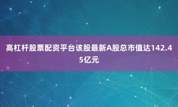 高杠杆股票配资平台该股最新A股总市值达142.45亿元