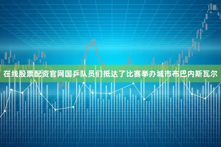 在线股票配资官网国乒队员们抵达了比赛举办城市布巴内斯瓦尔